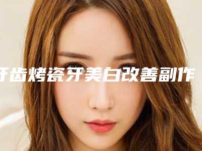 牙齿烤瓷牙美白改善副作用_牙齿烤瓷牙美白有可能出现什么副作用