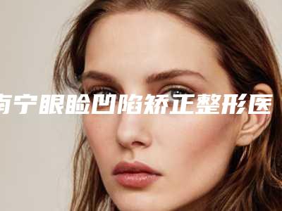 南宁眼睑凹陷矫正整形医院排名前十位综合实力盘点!希克丽整形外科医院等有宝藏级连锁机构常上榜