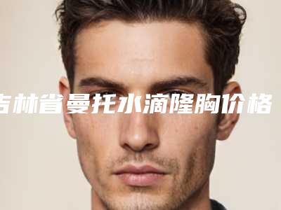 吉林省曼托水滴隆胸价格(价目)手术一览-吉林省曼托水滴隆胸均价为27849元