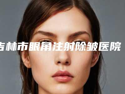 吉林市眼角注射除皱医院口碑排名专业评点-排名靠前吉林市整形医院