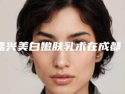 嘉兴美白嫩肤乳术在成都要花多少钱-嘉兴美白嫩肤乳的价格便宜吗