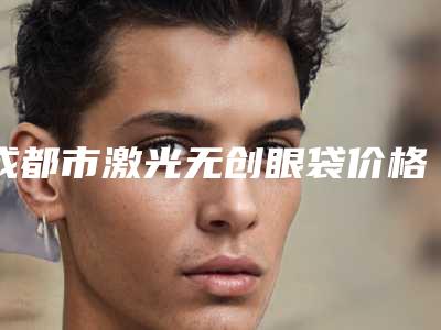 成都市激光无创眼袋价格价位表明星同款项目2025-成都市激光无创眼袋需要多少价格呢