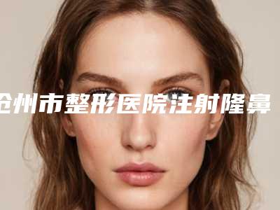 沧州市整形医院注射隆鼻术哪个医院好(沧州市人民医院-整形美容科口碑实力爆表)