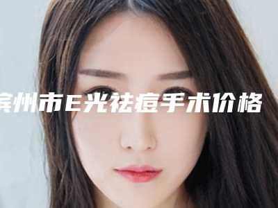 滨州市E光祛痘手术价格(费用)清单正规吗表2025-滨州市E光祛痘手术医院手术价格大概是多少