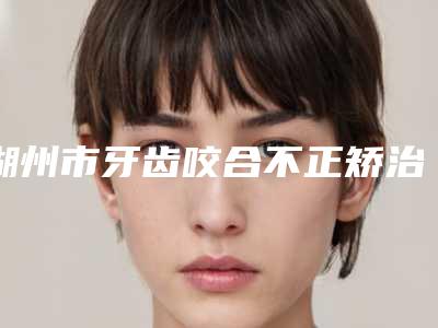 湖州市牙齿咬合不正矫治医院排行榜技术口碑突出(湖州市牙齿咬合不正矫治口腔医院包揽前四强)