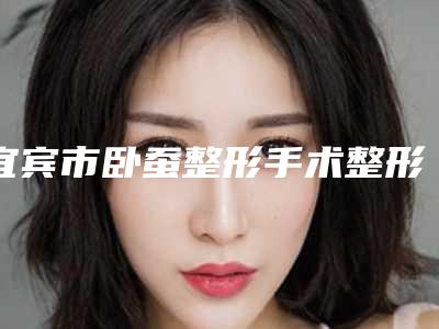 宜宾市卧蚕整形手术整形医院(宜宾曼薇美容诊所干货总结)