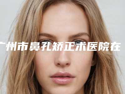 广州市鼻孔矫正术医院在榜清单实力口碑没差的(广州鲁春丽格医疗美容口碑实力绝绝子)