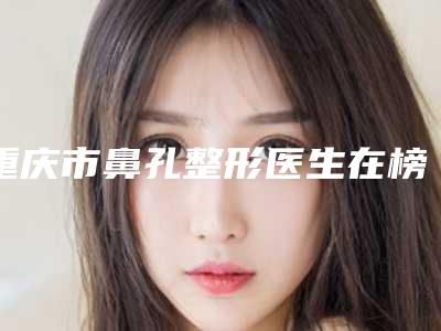 重庆市鼻孔整形医生在榜名单前十强发布指南-王德虎主任医师医生榜前三惊艳亮相