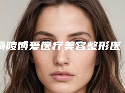 铜陵博爱医疗美容整形医院,铜陵黄雷医疗美容诊所哪家好