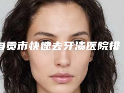 自贡市快速去牙渍医院排行前十位横评(自贡市快速去牙渍口腔医院实力技术过硬推荐)