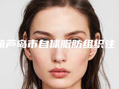 葫芦岛市自体脂肪组织注射价格表_整形科室收费标准一览(近6个月均价为:6467元)