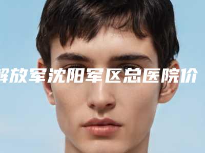 解放军沈阳军区总医院价格价位表完整公开-擅长项目贴发耳矫正手术等