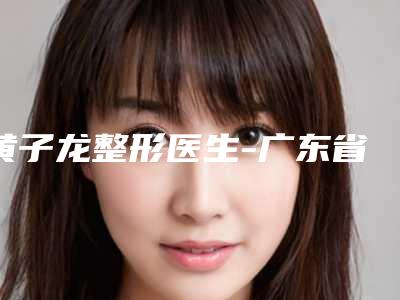 黄子龙整形医生-广东省黄子龙医生溶脂公立医美红榜推荐